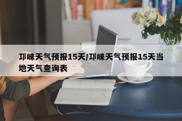 邛崃天气预报15天／邛崃天气预报15天当地天气查询表