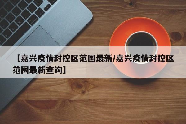 【嘉兴疫情封控区范围最新／嘉兴疫情封控区范围最新查询】