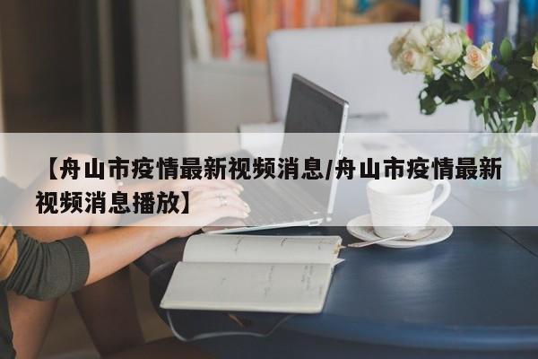 【舟山市疫情最新视频消息／舟山市疫情最新视频消息播放】