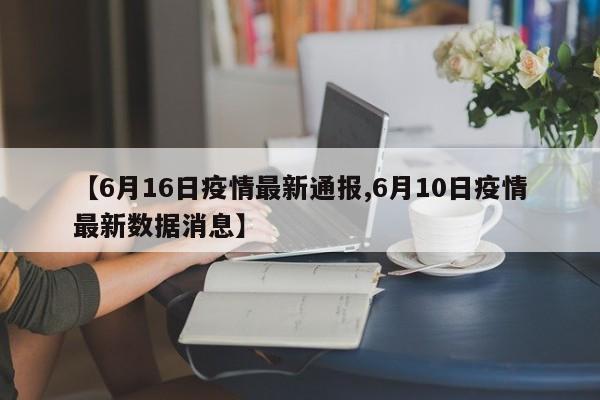 【6月16日疫情最新通报,6月10日疫情最新数据消息】