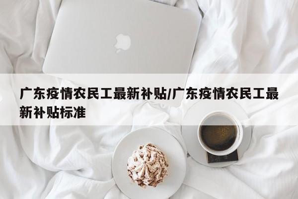 广东疫情农民工最新补贴／广东疫情农民工最新补贴标准