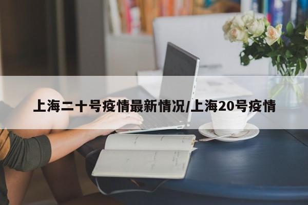 上海二十号疫情最新情况／上海20号疫情