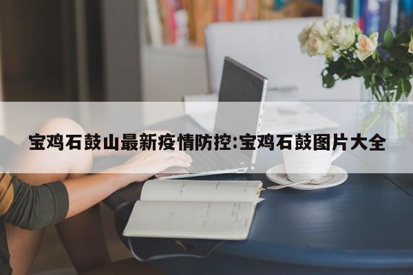 宝鸡石鼓山最新疫情防控：宝鸡石鼓图片大全