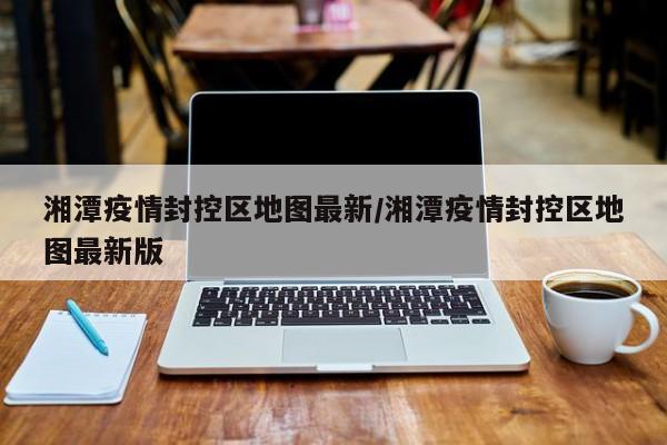 湘潭疫情封控区地图最新／湘潭疫情封控区地图最新版