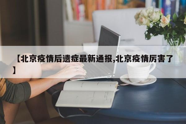 【北京疫情后遗症最新通报,北京疫情厉害了】