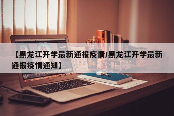 【黑龙江开学最新通报疫情／黑龙江开学最新通报疫情通知】
