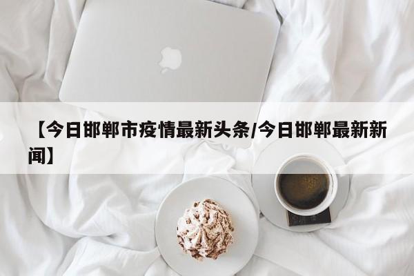【今日邯郸市疫情最新头条／今日邯郸最新新闻】