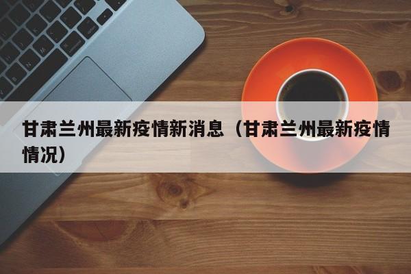 甘肃兰州最新疫情新消息（甘肃兰州最新疫情情况）