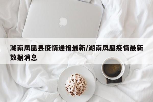 湖南凤凰县疫情通报最新／湖南凤凰疫情最新数据消息