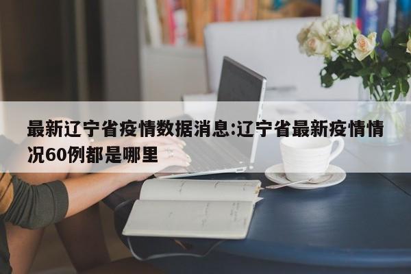 最新辽宁省疫情数据消息：辽宁省最新疫情情况60例都是哪里