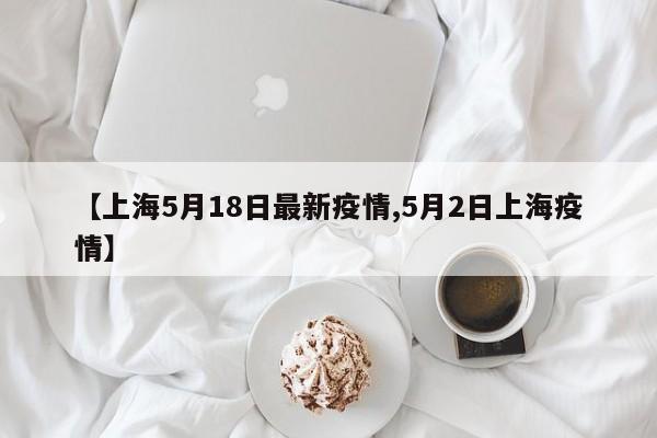 【上海5月18日最新疫情,5月2日上海疫情】